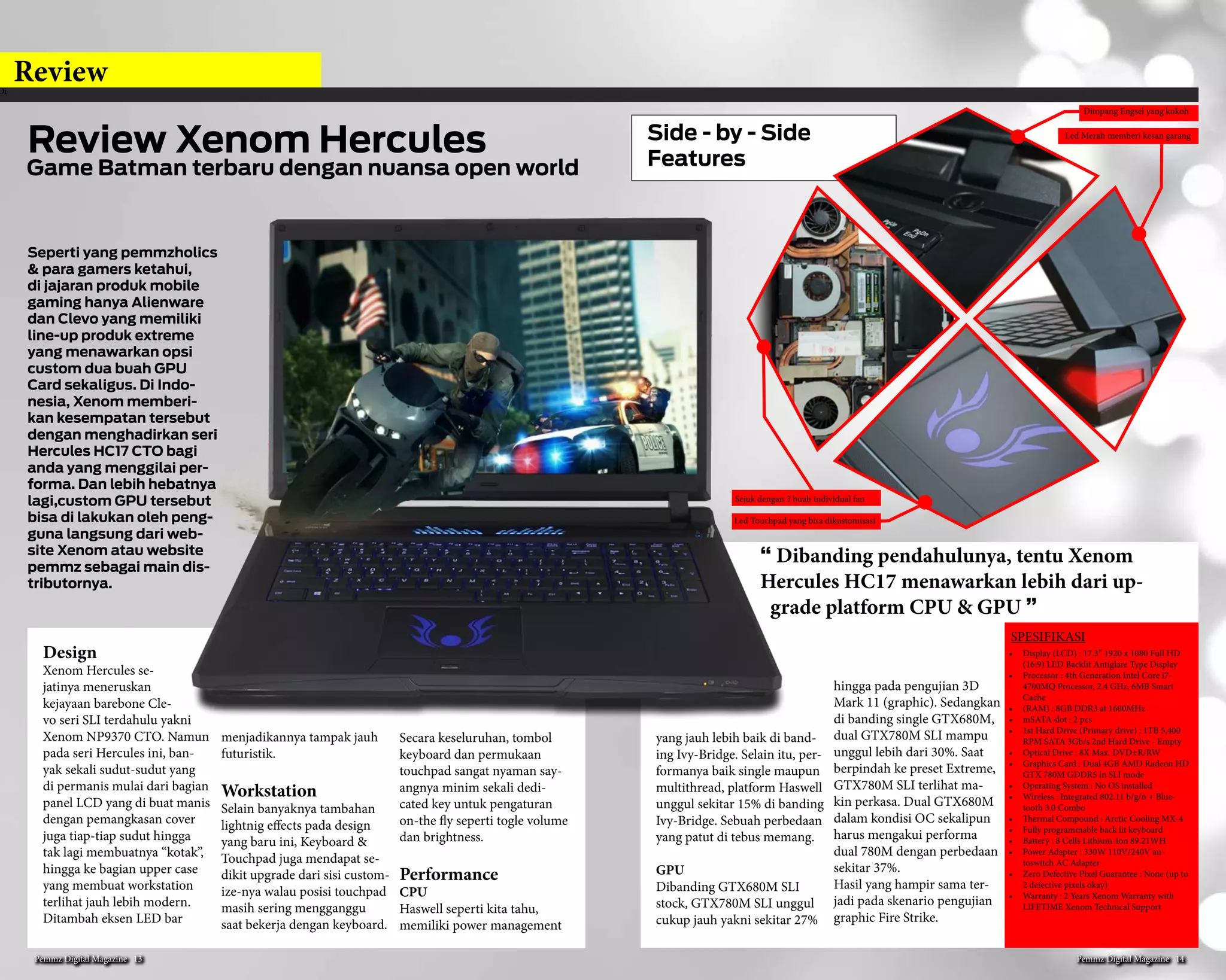 Hot
7. Toshiba Qosmio X75-A7170
Toshiba Qosmio ini memiliki de-
sign black window yang memang
di dominasi oleh warna hitam.
Dengan layar Full HD dan juga
resolusi terbaik membuat Anda
semakin nyaman ketika menon-
ton film bahkan editing. Laptop
gaming satu ini memiliki prosesor
i7 generasi ke empat dengan clock
mencapai 2.4GHz, dengan RAM
16GB DIMM memungkinkan
Anda untuk menjalankan bebera-
pa aplikasi sekaligus dengan po-
tensi RAM combo. Nvidia GeForce
GTX 770M yang dengan memo-
ri khusus 3GB ini adalah salah
satu yang cukup baik, ini dapat
dibandingkan dengan perangkat
hardcore seperti mesin Alienware
yang menawarkan kinerja gaming
terbaik. Sayangnya tidak ada SSD
untuk perangkat satu ini.
8. Lenovo Y410p-1919
Laptop gaming yang satu ini juga
menjadi incaran para gamers,
karena spek yang bagus dan harga
yang terjangkau maka laptop ini
selalu diminati dan selalu dicari
dengan kemungkinan penambah-
an GPU dengan Ultra-Bay sayan-
gnya untuk seri ini kualitas layar
laptop belum mencapai FHD dan
baru tersedia sampai HD+. Hal ini
sepertinya tidak sejalan dengan
opsi SLI yang di tawarkan Lenovo.
Karena jika dua buah GT750M
2GB GDDR5 terpasang secara SLI
pada Y410p, game-game modern
saat ini mampu berjalan di resolu-
si full HD.
9. MSI Dragon Eyes GE40-2OC
MSI GE40-2OC adalah alternatif gaming
notebook 14” yang hadir setelah ASUS
G46VW. Karena hadir lebih belakangan,
MSI GE40 sudah siap dengan spesifikasi
hardware yang lebih up to date. Sebut
saja Intel 4th gen CPU dan geforce GTX
760M. Walau sama-sama 14”, MSI GE40
masih membekal ODD tak seperti ASUS
G46VW yang hadir tanpa ODD. Versi
awal MSI GE40 masih menggunakan
LCD dengan resolusi HD+, sedang GE40
dengan LCD beresolusi Full-HD hadir
belakangan. Info terakhir, MSI GE40
Dragon Eyes versi HD+ sudah discontin-
ue.
Untuk pilihan processor, MSI memberi
opsi GE40 dengan pilihan Core i5 dan
Core i7. Untuk varian tertinggi, GE40
sudah ada yang dibekali Super RAID
dimana pada bagian storage di pasanga-
kan sebuah adapter SATA 2.5 yang bisa
di pasangkan 2 buah m-SATA SSD yang
terkonfigurasi secara RAID 0. Sayangnya,
untuk menambah satu buah HDD ekstra,
pengguna wajib melengserkan ODD dan
memasangkan HDD Caddy.
10. Asus ROG G750JW-BBI7NO5 FR
Secara fisik Asus ROG G750JW
sama dengan seri JS, perbedaan
dari kedua laptop gaming ini ha-
nya terletak pada VGA untuk seri
JW memiliki NVidia GTX765M
2GB dengan performa yang yang
bagus juga walaupun performa
masih dibawah seri JS.
Oke Pemmzholic itu kesepuluh
laptop gaming yang wajib kamu
punya keren semua bukan ? kamu
mau ikut nge-trend juga, jangan
mau kalah dong untuk awal se-
mester seperti ini pastinya butuh
semangat baru. Mau pilih yang
mana ? atau masih ada yang bin-
gung ? Untuk lebih pasti dan leb-
ih jelasnya kamu dapat kunjungi
website Pemmz atau kamu juga
bisa langsung datang ke showroom
kami.
Pemmz Digital Magazine #13 7
 