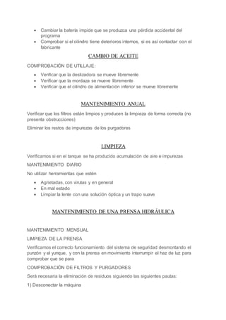  Cambiar la batería impide que se produzca una pérdida accidental del
programa
 Comprobar si el cilindro tiene deterioros internos, si es así contactar con el
fabricante
CAMBIO DE ACEITE
COMPROBACIÓN DE UTILLAJE:
 Verificar que la deslizadora se mueve libremente
 Verificar que la mordaza se mueve libremente
 Verificar que el cilindro de alimentación inferior se mueve libremente
MANTENIMIENTO ANUAL
Verificar que los filtros están limpios y producen la limpieza de forma correcta (no
presenta obstrucciones)
Eliminar los restos de impurezas de los purgadores
LIMPIEZA
Verificamos si en el tanque se ha producido acumulación de aire e impurezas
MANTENIMIENTO DIARIO
No utilizar herramientas que estén
 Agrietadas, con virutas y en general
 En mal estado
 Limpiar la lente con una solución óptica y un trapo suave
MANTENIMIENTO DE UNA PRENSA HIDRÁULICA
MANTENIMIENTO MENSUAL
LIMPIEZA DE LA PRENSA
Verificamos el correcto funcionamiento del sistema de seguridad desmontando el
punzón y el yunque, y con la prensa en movimiento interrumpir el haz de luz para
comprobar que se para
COMPROBACIÓN DE FILTROS Y PURGADORES
Será necesaria la eliminación de residuos siguiendo las siguientes pautas:
1) Desconectar la máquina
 