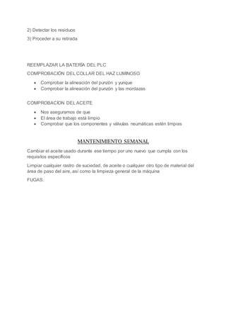 2) Detectar los residuos
3) Proceder a su retirada
REEMPLAZAR LA BATERÍA DEL PLC
COMPROBACIÓN DEL COLLAR DEL HAZ LUMINOSO
 Comprobar la alineación del punzón y yunque
 Comprobar la alineación del punzón y las mordazas
COMPROBACÍON DEL ACEITE
 Nos aseguramos de que
 El área de trabajo está limpio
 Comprobar que los componentes y válvulas neumáticas estén limpias
MANTENIMIENTO SEMANAL
Cambiar el aceite usado durante ese tiempo por uno nuevo que cumpla con los
requisitos específicos
Limpiar cualquier rastro de suciedad, de aceite o cualquier otro tipo de material del
área de paso del aire, así como la limpieza general de la máquina
FUGAS.
 