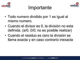 Importante
• Todo numero dividido por 1 es igual al
  mismo numero.
• Cuando el divisor es 0, la división no esta
  definida. (a/0, 0/0; no es posible realizar)
• Cuando el residuo es cero la división se
  llama exacta y en caso contrario inexacta
 