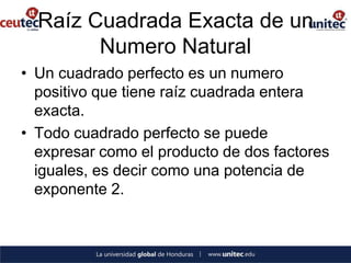 Raíz Cuadrada Exacta de un
        Numero Natural
• Un cuadrado perfecto es un numero
  positivo que tiene raíz cuadrada entera
  exacta.
• Todo cuadrado perfecto se puede
  expresar como el producto de dos factores
  iguales, es decir como una potencia de
  exponente 2.
 