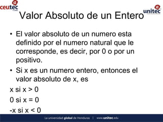 Valor Absoluto de un Entero
• El valor absoluto de un numero esta
  definido por el numero natural que le
  corresponde, es decir, por 0 o por un
  positivo.
• Si x es un numero entero, entonces el
  valor absoluto de x, es
x si x > 0
0 si x = 0
-x si x < 0
 
