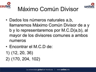Máximo Común Divisor
• Dados los números naturales a,b,
  llamaremos Máximo Común Divisor de a y
  b y lo representaremos por M.C.D(a,b), al
  mayor de los divisores comunes a ambos
  numeros
• Encontrar el M.C.D de:
1) (12, 20, 36)
2) (170, 204, 102)
 