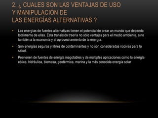 2. ¿ CUALES SON LAS VENTAJAS DE USO
Y MANIPULACIÓN DE
LAS ENERGÍAS ALTERNATIVAS ?
• Las energías de fuentes alternativas tienen el potencial de crear un mundo que dependa
totalmente de ellas. Esta transición traería no sólo ventajas para el medio ambiente, sino
también a la economía y al aprovechamiento de la energía.
• Son energías seguras y libres de contaminantes y no son consideradas nocivas para la
salud.
• Provienen de fuentes de energía inagotables y de múltiples aplicaciones como la energía
eólica, hidráulica, biomasa, geotérmica, marina y la más conocida energía solar
 