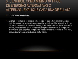3. ¿ ENUNCIE COMO MÍNIMO 10 TIPOS
DE ENERGÍAS ALTERNATIVAS O
ALTERNAS . EXPLIQUE CADA UNA DE ELLAS?
• 1. Energía del agua salada.
• Este tipo de energía se ha conocido como energía de agua salada o marina(Energía a
partir del agua de mar o de cualquier agua salada), energía osmótica o energía azul, y es
una de las fuentes más prometedoras de energía renovable que no ha sido explotada aún
a fondo, tal vez debido a que es necesario invertir grandes cantidades de energía para
desalinizar el agua. Se genera energía por el proceso inverso de añadir sal al agua dulce,
a través de un proceso conocido como electro diálisis
 