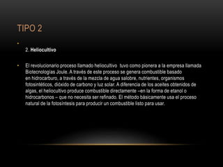 TIPO 2
•
2. Heliocultivo
• El revolucionario proceso llamado heliocultivo tuvo como pionera a la empresa llamada
Biotecnologías Joule. A través de este proceso se genera combustible basado
en hidrocarburo, a través de la mezcla de agua salobre, nutrientes, organismos
fotosintéticos, dióxido de carbono y luz solar. A diferencia de los aceites obtenidos de
algas, el heliocultivo produce combustible directamente –en la forma de etanol o
hidrocarbonos – que no necesita ser refinado. El método básicamente usa el proceso
natural de la fotosíntesis para producir un combustible listo para usar.
 