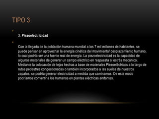 TIPO 3
•
3. Piezoelectricidad
•
Con la llegada de la población humana mundial a los 7 mil millones de habitantes, se
puede pensar en aprovechar la energía cinética del movimiento/ desplazamiento humano,
lo cual podría ser una fuente real de energía. La piezoelectricidad es la capacidad de
algunos materiales de generar un campo eléctrico en respuesta al estrés mecánico.
Mediante la colocación de tejas hechas a base de materiales Piezoeléctricos a lo largo de
rutas pedestres congestionadas o también incorporados a las suelas de nuestros
zapatos, se podría generar electricidad a medida que caminamos. De este modo
podríamos convertir a los humanos en plantas eléctricas andantes.
 