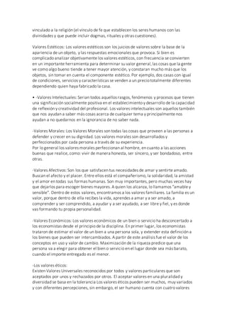 vinculado a la religión (el vínculo de fe que establecen los seres humanos con las
divinidades y que puede incluir dogmas, rituales y otras cuestiones).
Valores Estéticos: Los valores estéticos son los juicios de valores sobre la base de la
apariencia de un objeto, y las respuestas emocionales que provoca. Si bien es
complicado analizar objetivamente los valores estéticos, con frecuencia se convierten
en un importante herramienta para determinar su valor general,las cosas que la gente
ve como algo bueno tiende a tener mayor atención, y constaran mucho más que los
objetos, sin tomar en cuenta el componente estético. Por ejemplo, dos casas con igual
de condiciones, servicios y características se venden a un precio totalmente diferentes
dependiendo quien haya fabricado la casa.
• -Valores Intelectuales: Serian todos aquellos rasgos, fenómenos y procesos que tienen
una significación socialmente positiva en el establecimiento y desarrollo de la capacidad
de reflexión y creatividad del profesional. Los valores intelectuales son aquellos también
que nos ayudan a saber más cosas acerca de cualquier tema y principalmente nos
ayudan a no quedarnos en la ignorancia de no saber nada.
-Valores Morales: Los Valores Morales son todas las cosas que proveen a las personas a
defender y crecer en su dignidad. Los valores morales son desarrollados y
perfeccionados por cada persona a través de su experiencia.
Por lo general los valores morales perfeccionan al hombre, en cuanto a las acciones
buenas que realice, como: vivir de manera honesta, ser sincero, y ser bondadoso, entre
otras.
-Valores Afectivos: Son los que satisfacen tus necesidades de amar y sentirte amado.
Buscan el afecto y el placer. Entre ellos está el compañerismo, la solidaridad, la amistad
y el amor en todas sus formas humanas. Son muy importantes, pero muchas veces hay
que dejarlos para escoger bienes mayores. A quien los alcanza, lo llamamos "amable y
sensible". Dentro de estos valores, encontramos a los valores familiares. La familia es un
valor, porque dentro de ella recibes la vida, aprendes a amar y a ser amado, a
comprender y ser comprendido, a ayudar y a ser ayudado, a ser libre y fiel, y es donde
vas formando tu propia personalidad.
-Valores Económicos: Los valores económicos de un bien o servicio ha desconcertado a
los economistas desde el principio de la disciplina. En primer lugar, los economistas
trataron de estimar el valor de un bien a una persona sola, y extender esta definición a
los bienes que pueden ser intercambiados. A partir de este análisis fue el valor de los
conceptos en uso y valor de cambio. Maximización de la riqueza predice que una
persona va a elegir para obtener el bien o servicio en el lugar donde sea más barato,
cuando el importe entregado es el menor.
-Los valores éticos:
Existen Valores Universales reconocidos por todos y valores particulares que son
aceptados por unos y rechazados por otros. El aceptar valores en una pluralidad y
diversidad se basa en la tolerancia Los valores éticos pueden ser muchos, muy variados
y con diferentes percepciones, sin embargo, el ser humano cuenta con cuatro valores
 
