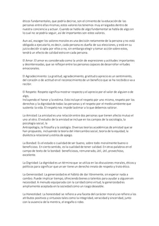 éticos fundamentales, que podría decirse, son el cimiento de la educación de las
personas entre ellas mismas; estos valores los tenemos muy arraigados dentro de
nuestra conciencia y actuar. Cuando se habla de algo fundamental se habla de algo sin
lo cual no se podría seguir, así de importantes son estos valores.
Aun así, escoger los valores morales es una decisión netamente de la persona y no está
obligado a ejecutarlo, es decir, cada persona es dueña de sus elecciones, y está en su
juicio decidir si opta por ellos o no, sin embargo elegir y tomar acción sobre estos,
tendrá un efecto de calidad extra en cada persona.
El Amor: El amor es considerado como la unión de expresiones y actitudes importantes
y desinteresadas, que se reflejan entre las personas capaces de desarrollar virtudes
emocionales.
El Agradecimiento: La gratitud, agradecimiento, gratitud o aprecio es un sentimiento,
del corazón o de actitud en el reconocimiento de un beneficio que se ha recibido o va a
recibir.
El Respeto: Respeto significa mostrar respecto y el aprecio por el valor de alguien o de
algo,
Incluyendo el honor y la estima. Esto incluye el respeto por uno mismo, respeto por los
derechos y la dignidad de todas las personas y el respeto por el medio ambiente que
sustenta la vida. El respeto nos impide lastimar a lo que debemos valorar.
La Amistad: La amistad es una relación entre dos personas que tienen afecto mutuo el
uno al otro. El estudio de la amistad se incluye en los campos de la sociología, la
psicología social, la
Antropología, la filosofía y la zoología. Diversas teorías académicas de amistad que se
han propuesto, incluyendo la teoría del intercambio social, teoría de la equidad, la
dialéctica relacional y estilos de apego.
La Bondad: Es el estado o cualidad de ser bueno, sobre todo moralmente bueno o
beneficioso. En cierto sentido, es la cualidad de tener calidad. En otras palabras en el
campo de texto de la bondad: beneficiosos, remunerado, útil, útil, provechoso,
excelente.
La Dignidad: La dignidad es un término que se utiliza en las discusiones morales, éticos y
políticos para significar que un ser tiene un derecho innato de respeto y trato ético.
La Generosidad: La generosidad es el hábito de dar libremente, sin esperar nada a
cambio. Puede implicar tiempo, ofreciendo bienes o talentos para ayudar a alguien en
necesidad. A menudo equiparada con la caridad como virtud, la generosidad es
ampliamente aceptada en la sociedad como un rasgo deseable.
La Honestidad: La honestidad se refiere a una faceta del carácter moral y se refiere a los
atributos positivos y virtuosos tales como la integridad, veracidad y sinceridad, junto
con la ausencia de la mentira, el engaño o robo.
 