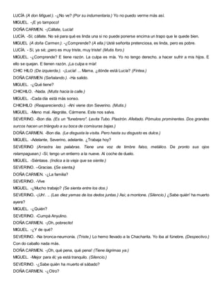 LUCÍA (A don Miguel.). -¿No ve? (Por su indumentaria.) Yo no puedo verme más así.
MIGUEL. -¡E yo tampoco!
DOÑA CARMEN. -¡Cállate, Lucía!
LUCÍA. -Sí; cállate. No sé para qué es linda una si no puede ponerse encima un trapo que le quede bien.
MIGUEL (A doña Carmen.). -¿Comprende? (A ella.) Usté señorita pretenciosa, es linda, pero es pobre.
LUCÍA. - Sí, ya sé; ¡pero es muy triste, muy triste! (Mutis foro.)
MIGUEL. -¿Comprende? E tiene razón. La culpa es mía. Yo no tengo derecho. a hacer sufrir a mis hijos. E
ello se quejan. E tienen razón. ¡La culpa e mía!
CHIC HILO (De izquierda.). -¡Lucía! ... Mama, ¿dónde está Lucía? (Fintea.)
DOÑA CARMEN (Señalando.). -Ha salido.
MIGUEL. -¿Qué tiene?
CHICHILO. -Nada. (Mutis hacia la calle.)
MIGUEL. -Cada día está más sonso.
CHICIHILO (Reapareciendo.). -Ahí viene don Severino. (Mutis.)
MIGUEL. -Meno mal. Alegráte, Cármene. Este nos salva.
SEVERINO. -Bon día. (Es un "funebrero". Levita Tubo. Plastrón. Afeitado. Pómulos prominentes. Dos grandes
surcos hacen un triángulo a su boca de comisuras bajas.)
DOÑA CARMEN. -Bon día. (Le disgusta la visita. Pero hasta su disgusto es dulce.)
MIGUEL. -Adelante, Severino, adelante. ¿Trabaja hoy?
SEVERINO (Arrastra las palabras. Tiene una voz de timbre falso, metálico. De pronto sus ojos
relampaguean.) -Sí; tengo un entierro a la nueve. Al coche de duelo.
MIGUEL. -Siéntase. (Indica a la vieja que se siente.)
SEVERINO. –Gracias. (Se sienta.)
DOÑA CARMEN. -¿La familia?
SEVERINO. -Vive
MIGUEL. -¿Mucho trabajo? (Se sienta entre los dos.)
SEVERINO. -¡Uh!. .. (Las diez yemas de los dedos juntas.) Asi; a montone. (Silencio.) ¿Sabe quién' ha muerto
ayere?
MIGUEL. -¿Quién?
SEVERINO. -Cumpá Anyulino.
DOÑA CARMEN. -¡Oh, pobrecito!
MIGUEL. -¿Y de qué?
SEVERINO. -Na bronca-neumonía. (Triste.) Lo hemo llevado a la Chacharita. Yo iba al fúnebre. (Despectivo.)
Con do caballo nada más.
DOÑA CARMEN. -¡Oh, qué pena, qué pena! (Tiene lágrimas ya.)
MIGUEL. -Mejor para él; ya está tranquilo. (Silencio.)
SEVERINO. -¿Sabe quién ha muerto el sábado?
DOÑA CARMEN. -¿Otro?
 