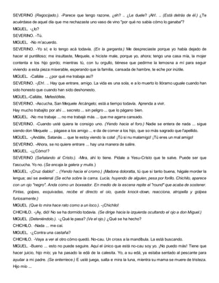 SEVERINO (Regocijado.). -Parece que tengo razone, ¿eh? .. ¿Le duele? ¡Ah!. .. (Está detrás de él.) ¿Te
acuérdase de aquel día que me rechazaste uno vaso de vino "por qué no sabía cómo lo ganaba"?
MIGUEL. -¿Io?
SEVERINO. -Tú.
MIGUEL. -No m'acuerdo.
SEVERINO. -Yo sí; e lo tengo acá todavía. (En la garganta.) Me despreciaste porque yo había dejado de
hacer el puntilloso; me insultaste, Mequele, e hiciste male, porque yo, ahora; tengo una casa mía, la mojer
contenta e los hijo gordo; mientras tú, con tu orgullo, tiénese que pedirme la lemosna a mí para seguir
viviendo a esta pieza miserable, esperando que la familia, cansada de hambre, te eche por inútile.
MIGUEL. -Calláte ... ¿por qué me trabaja así?
SEVERINO. -¡Eh!. .. Hay que entrare, amigo. La vida es una sola, e a lo muerto lo llóramo uguale cuando han
sido honesto que cuando han sido deshonesto.
MIGUEL.-Calláte, Mefestófele.
SEVERINO. -Ascucha, San Mequele Arcángelo; está a tiempo todavía. Aprenda a vivir.
Hay mucho trabajito por ahí ... secreto ... sin peligro ... que lo págano bien.
MIGUEL. -No me trabaje ... no me trabajé más ... que me agarra cansado.
SEVERINO. -Cuando usté quiera le consigo uno. (Yendo hacia el foro.) Nadie se entera de nada ... sigue
siendo don Mequele ... págase a los amigo ... e da de comer a los hijo, que so más sagrado que l'apellido.
MIGUEL. -¡Andáte, Satanás ... que te estoy viendo la cola! ¡Tú si nu malamigo! ¡Tú eres un mal amigo!
SEVERINO. -Ahora, se no quiere entrare ... hay una manera de salire.
MIGUEL. -¡¿Cómo!?
SEVERINO (Señalando al Cristo.). -Mira, ahí lo tiene. Pídale a Yesu-Crísto que te salve. Puede ser que
t'ascucha. Yo no. (Se encaja la galera y mutis.)
MIGUEL. -¡Cruz diablo!' .. (Yendo hacia el cromo.) ¡Madona doloratta, tú que si tanto buena, hágale morder la
lengua; así se avelenal (Se echa sobre la cama. Lucía, huyendo de alguien, pesa por forillo. Chichilo, aparece
con un ojo "negro". Anda como un boxeador. En medio de la escena repite el "round" que acaba de sostener.
Fintas, golpes, esquivadas, recibe el directo el oio, queda knock-down, reacciona, atropella y golpea
furiosamente.)
MIGUEL (Que lo mira hace rato como a un loco.). -¡Chichilo!
CHICHILO. -¡Ay, dió! No se ha dormido todavía. (Se dirige hacia la izquierda ocultando el ojo a don Miguel.)
MIGUEL (Deteniéndolo.). -¿Qué le pasa? (Ve el ojo.) ¿Qué se ha hecho?
CHICHILO. -Nada ... me caí.
MIGUEL. -¿Contra una castaña?
CHICHILO. -Vaya a ver al otro cómo quedó. No-cau. Un cross a la mandíbula. La está buscando.
MIGUEL. -Bueno ... esto no puede seguire. Aquí el único que está no-cau soy yo. ¡No puedo más! Tiene que
hacer juicio, hijo mío; ya ha pasado la edá de la calesita. Yo, a su edá, ya estaba sentado al pescante para
ayudar a mi padre. (Se enterriece.) E usté juega, salta e mira la luna, míentra su mama se muere de tristeza.
Hijo mío ...
 