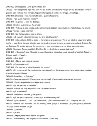 CHIC HILO (Acongojado.). -¿Por qué me habla así?
MIGUEL. -Para despertarlo. Hijo mío, a mí me da mucha pena hacerlo trabajar en vez de estudiar, como yo
quisiera, pero no tengo más remedio, l'agua me ha llegado al cuello e me ahogo ... me ahogo...
CHICHILO (Llorando.). -Tata, no me hable así ... que me hace llorar.
MIGUEL. -Hijo, ¿usté no piensa trabajar?
CHICHILO. -Sí, pienso ... pero me distraigo.
MIGUEL (Airado.). -¡L ánima que t'ha creato!
CHICHILO. -Yo tengo la idea en otra parte. No me mande trabajar, viejo; si usté me hace trabajar me arruina.
MIGUEL (Susto.). -¿Está enfermo?
CHICHILO. -No. Yo lo ayudaré, pero no ahora.
MIGUEL. -¿E cuándo? ¿Cuando Severino me lleve a la Chacarita? .
CHICHILO. -Más adelante. Usté no sabe ... Yo tengo un gran porvenir. Voy a ser célebre. Vaya tener plata,
mucha ... para. llenar de seda a Lucía, para comprarle una casa a mamá y a usté una cochería. Dejemé. No
me diga nada. Va a volar. Vamo a vivir como reye ... pero no me apure, no me apure que me arruina.
MIGUEL (Asustado. Zamarreándolo.) -¡Eh, Chichílo! ... ¿de dónde va a sacar todo eso?
CHICHILO. -¿De dónde? Mire. (Se quita el saco. Muestra su contextura. Anda sacando el pecho.) ¡Toque! ...
¡Esto es plata! ...¡Toque! ...
MIGUEL. -¿Qué dice?
CHICHILO. -¡Manye que' juego de piernas!
MIGUEL. -¡Estamo todo loco!
CHICHILO. -¡Yo vaya ser el primer boxeador del mundo!
MIGUEL. -¡Es un atorrante! ¡No puedo contar con ninguno! ¡Un día de esto me encierro a esta pieza con toda
la familia e le prendo fuego!
CARLOS (Por el foro.). -¿Qué pasa?
MIGUEL.-¡Pasa que se acabó! [Pasa que no hay má morfi! ¡Pasa que el que no trabaja no come!
CARLOS. -Yo he trabajado siempre. Ahora no encuentro.
MIGUEL. -¿E por qué dejó la carnicería?
CARLOS. -Porque soy muy peligroso con un cuchillo en la mano.
MIGUEL. -¿E la panadería?
CARLOS. -Se revienta de calor. ¿Qué quiere?
MIGUEL. -¿E por qué no agarró el coche que yo le había conseguido?
CARLOS. -¡¿Yo cochero?!. .. ¡Ja!. .. ¡No faltaba más! ¿Para vivir como usté? ¡Ja ... ¡Salga de ahí! ¡Ja! ...
MIGUEL. -jUsté es otro atorrante! ¡Ja! (Lo imita.) ¡Quiere que yo lo mantenga! ¡Ja! ¡Pero yo no puedo más!
¡Jal ¡E yo lo echo de casa! ¡Já, já!
CARLOS. -¿Me echa?
MIGUEL. -¡Afuera!
CARLOS. -¡Mejor! ¡Estoy hasta aquí de sus gritos!
MIGUEL (Alcanzándolo.). -¡No so grito, so coscorrone! (Se los da.)
 
