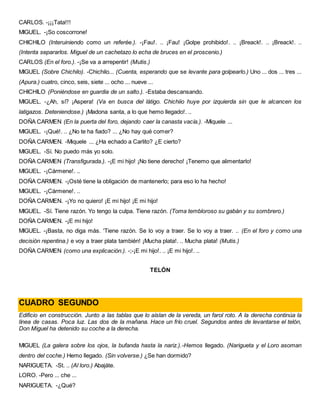 CARLOS. -¡¡¡Tata!!!
MIGUEL. -¡So coscorrone!
CHICHILO (Interuiniendo como un referée.). -¡Fau!. .. ¡Fau! ¡Golpe prohibido!. .. ¡Breack!. .. ¡Breack!. ..
(Intenta separarlos. Miguel de un cachetazo lo echa de bruces en el proscenio.)
CARLOS (En el foro.). -¡Se va a arrepentir! (Mutis.)
MIGUEL (Sobre Chichilo). -Chichilo... (Cuenta, esperando que se levante para golpearlo.) Uno ... dos ... tres ...
(Apura.) cuatro, cinco, seis, siete ... ocho ... nueve ...
CHICHILO (Poniéndose en guardia de un salto.). -Estaba descansando.
MIGUEL. -¿Ah, sí? ¡Aspera! (Va en busca del látigo. Chichiio huye por izquierda sin que le alcancen los
latigazos. Deteniendose.) ¡Madona santa, a lo que hemo llegado!. ..
DOÑA CARMEN (En la puerta del foro, dejando caer la canasta vacía.). -Miquele ...
MIGUEL. -¡Qué!. .. ¿No te ha fiado? ... ¿No hay qué comer?
DOÑA CARMEN. -Miquele ... ¿Ha echado a Carlito? ¿E cierto?
MIGUEL. -Sí. No puedo más yo solo.
DOÑA CARMEN (Transfigurada.). -¡E mi hijo! ¡No tiene derecho! ¡Tenemo que alimentarlo!
MIGUEL. -¡Cármene!. ..
DOÑA CARMEN. -¡Osté tiene la obligación de mantenerlo; para eso lo ha hecho!
MIGUEL. -¡Cármene!. ..
DOÑA CARMEN. -¡Yo no quiero! ¡E mi hijo! ¡E mi hijo!
MIGUEL. -Sí. Tiene razón. Yo tengo la culpa. Tiene razón. (Toma tembloroso su gabán y su sombrero.)
DOÑA CARMEN. -¡E mi hijo!
MIGUEL. -¡Basta, no diga más. 'Tiene razón. Se lo voy a traer. Se lo voy a traer. .. (En el foro y como una
decisión repentina.) e voy a traer plata también! ¡Mucha plata!. .. Mucha plata! (Mutis.)
DOÑA CARMEN (como una explicación.). -;-¡E mi hijo!. .. ¡E mi hijo!. ..
TELÓN
CUADRO SEGUNDO
Edificio en construcción. Junto a las tablas que lo aíslan de la vereda, un farol roto. A la derecha continúa la
línea de casas. Poca luz. Las dos de la mañana. Hace un frío cruel. Segundos antes de levantarse el telón,
Don Miguel ha detenido su coche a la derecha.
MIGUEL (La galera sobre los ojos, la bufanda hasta la nariz.).-Hemos llegado. (Narigueta y el Loro asoman
dentro del coche.) Hemo llegado. (Sin volverse.) ¿Se han dormido?
NARIGUETA. -St. .. (Al loro.) Abajáte.
LORO. -Pero ... che ...
NARIGUETA. -¿Qué?
 
