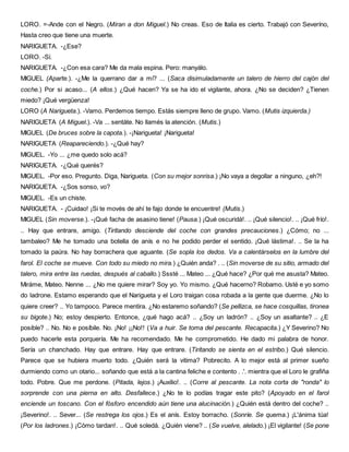 LORO. =-Ande con el Negro. (Miran a don Miguel.) No creas. Eso de Italia es cierto. Trabajó con Severíno,
Hasta creo que tiene una muerte.
NARIGUETA. -¿Ese?
LORO. -Sí.
NARIGUETA. -¿Con esa cara? Me da mala espina. Pero: manyálo.
MIGUEL (Aparte.). -¿Me la querrano dar a mí? ... (Saca disimuladamente un talero de hierro del cajón del
coche.) Por si acaso... (A ellos.) ¿Qué hacen? Ya se ha ido el vigilante, ahora. ¿No se deciden? ¿Tienen
miedo? ¡Qué vergüenza!
LORO (A Narigueta.). -Vamo. Perdemos tiempo. Estás siempre lleno de grupo. Vamo. (Mutis izquierda.)
NARIGUETA (A Miguel.). -Va ... sentáte. No llamés la atención. (Mutis.)
MIGUEL (De bruces sobre la capota.). -¡Narigueta! ¡Narigueta!
NARIGUETA (Reapareciendo.). -¿Qué hay?
MIGUEL. -Yo ... ¿me quedo solo acá?
NARIGUETA. -¿Qué querés?
MIGUEL. -Por eso. Pregunto. Diga, Narigueta. (Con su mejor sonrisa.) ¡No vaya a degollar a ninguno, ¿eh?!
NARIGUETA. -¿Sos sonso, vo?
MIGUEL. -Es un chiste.
NARIGUETA. - ¡Cuidao! ¡Si te movés de ahí te fajo donde te encuentre! (Mutis.)
MIGUEL (Sin moverse.). -¡Qué facha de asasino tiene! (Pausa.) ¡Qué oscuridá!. .. ¡Qué silencio!. .. ¡Qué frío!.
.. Hay que entrare, amigo. (Tiritando desciende del coche con grandes precauciones.) ¿Cómo; no ...
tambaleo? Me he tomado una botella de anís e no he podido perder el sentido. ¡Qué lástima!. .. Se la ha
tomado la paúra. No hay borrachera que aguante. (Se sopla los dedos. Va a calentárselos en la lumbre del
farol. El coche se mueve. Con todo su miedo no mira.) ¿Quién anda? . .. (Sin moverse de su sitio, armado del
talero, mira entre las ruedas, después al caballo.) Sssté ... Mateo ... ¿Qué hace? ¿Por qué me asusta? Mateo.
Miráme, Mateo. Nenne ... ¿No me quiere mirar? Soy yo. Yo mismo. ¿Qué hacerno? Robamo. Usté e yo somo
do ladrone. Estamo esperando que el Narigueta y el Loro traigan cosa robada a la gente que duerme. ¿No lo
quiere creer? .. Yo tampoco. Parece mentira. ¿No estaremo soñando? (Se pellizca, se hace cosquillas, tironea
su bigote.) No; estoy despierto. Entonce, ¿qué hago acá? .. ¿Soy un ladrón? .. ¿Soy un asaltante? .. ¿E
posible? .. No. No e posíbile. No. ¡No! ¡¡No!! (Va a huir. Se toma del pescante. Recapacita.) ¿Y Severino? No
puedo hacerle esta porquería. Me ha recomendado. Me he comprometido. He dado mi palabra de honor.
Sería un chanchado. Hay que entrare. Hay que entrare. (Tiritando se sienta en el estribo.) Qué silencio.
Parece que se hubiera muerto todo. ¿Quién será la vitima? Pobrecito. A lo mejor está al primer sueño
durmiendo como un otario... soñando que está a la cantina feliche e contento . .'. mientra que el Loro le grafiña
todo. Pobre. Que me perdone. (Pitada, lejos.) ¡Auxilio!. .. (Corre al pescante. La nota corta de "ronda" lo
sorprende con una pierna en alto. Desfallece.) ¿No te lo podías tragar este pito? (Apoyado en el farol
enciende un toscano. Con el fósforo encendido aún tiene una alucinación.) ¿Quién está dentro del coche? ..
¡Severino!. .. Sever... (Se restrega los ojos.) Es el anís. Estoy borracho. (Sonríe. Se quema.) ¡L'ánima túa!
(Por los ladrones.) ¡Cómo tardan!. .. Qué soledá. ¿Quién viene? .. (Se vuelve, alelado.) ¡El vigilante! (Se pone
 