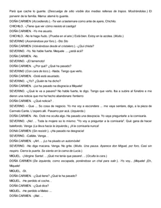 Pará que cache lo guante. (Descuelga de sitio visible dos medias rellenas de trapos. Mostrándolas.) El
porvenir de la familia. Mama: atemé lo guante.
DOÑA CARMEN (Accediendo.). -Te van a lastemare como ante de ayere, Chichilo.
CHICHILO. -¡Tiene que ver cómo resisto el castigo!
DOÑA CARMEN. -Yo me asusto.
CHICHILO. -No le haga ñudo. (Prueba en el aire.) Está bien. Estoy en la azotea. (Mutis.)
SEVERINO (Asomándose por foro.). -Sto Sto
DOÑA CARMEN (Volviéndose desde el cristalero.). -¿Quí chista?
SEVERINO. -Yo. No hable fuerte. Mequele ... ¿está acá?
DOÑA CARMEN. -No.
SEVERINO. -¡El terremoto!
DOÑA CARMEN. -¿Por qué? ¿Qué ha pasado?
SEVERINO (Con cara de loco.). -Nada. Tengo que verlo.
DOÑA CARMEN. -Osté está asustado.
SEVERINO. -¿Yo? ¿Quién te ha dicho?
DOÑA CARMEN. -¡Le ha pasado na disgracia a Miquele!
SEVERINO. -¿Qué le va a pasare? No hable fuerte, le digo. Tengo que verlo. Iba a subire al fúnebre e me
dieron una noticia que me ha hecho abandonare I'entierro
DOÑA CARMEN. -¿Qué noticia? .
SEVERINO. - Que ... So cosa de negocio. Yo me voy a escondere ... me vaya sentare, digo, a la pieza de
Carmelo Cante. L'ospero allí. Pasamo por acá. (Izquierda.)
DOÑA CARMEN. -No. Osté me oculta algo. Ha pasado una desqracia. Yo vaya preguntarle a la comisaría.
SEVERINO. -¡No!. .. Toda la mojere so lo mismo: "Yo voy a preguntar a la comisaría". Qué gana de hacer
batefondo. Venga (La lleva hacia la izquierda.¡ ¡A la comisaría nunca!
DONA CARMEN (Sin resistir.). -¡Ha pasado na desgracia!
SEVERINO. -Calláte. Venga. .
DOÑA CARMEN. -¡Ah!. .. ¡Lo ha pisado un automóvile!
SEVERINO. -No diga macana. Venga. No grite. (Mutis. Una pausa. Aparece don Miguel, por foro. Casi sin
respiro. Cierra la puerta. Se sienta en la cama de Lucía.)
MIGUEL. -¡Vérgine Santa!. .. ¡Qué me tenía que pasare!. .. (Oculta la cara.)
DOÑA CARMEN (De izquierda, como escapada, poniéndose un chal para salir.). -Yo voy... ¡Miquele! ¡Eh,
Miquele!
MIGUEL. -St.
DOÑA CARMEN. -¿Qué tiene? ¿Qué te ha pasado?
MIGUEL. -He perdido el coche. .
DOÑA CARMEN. -¿Qué dice?
MIGUEL. -He perdido a Mateo ...
DOÑA CARMEN. -¡Ma!. ..
 