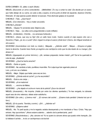 DOÑA CARMEN –Sí. ¡Iddio ci aiuti! (Mutis)
MIGUEL (Buscando un arma contundente) . -¡Mefistófele! ¡Te voy a cortar la cola! (Se decide por un zueco
que halla debajo de su cama, se sube a ella y espera, el arma junto al dintel de izquierda. Aparece Chichilo,
fintenado. El viejo apenas puede detener el zuecazo. Para disimular golpea en la pared)
CHICIHILO –Tata…¿Qué hace?
MIGUEL (Con intención). - Voy a matar una araña
CHICHILO-¿Dónde?
MIGUEL. -Váyase Yo sé donde está. Déjeme solo.
CHICHILO.- Viejo… (Le silba como preguntándole si está chiflado)
MIGUEL. (Imitándolo).- Chichilo… (Lo amenaza furibundo.)
CHICHILO.- ¡Araca, que soy su hijo! (De un salto hace mutis. Vuelve cuando el viejo espera otra vez a
Severino.) Papá, ¿la vio a Lucía? (Don miguel le arroja el zueco) ¡Está loco! (Cierra, don Miguel enarbola el
otro zueco)
SEVERINO (Asomándose con todo su miedo.). -Mequele ... ¿Adónde está? .. Meque ... (Esquiva el golpe
hacia la derecha. Cuando hace frente ya esgrime una cachiporra corta que ha des-lizado de su manga.) ¡De
atrase no!
MIGUEL (Agazapado en primer término.). -¡Ah, veníase preparado; tenías miedo! ¿eh? Se te ha quemado la
cola de paja. ¡Asaltante!
SEVERINO. -¿Qué ha hecho anoche?
MIGUEL. -Darte un gusto.
SEVERINO. -Ne vendiste a todo, puntilloso inservible. Por culpa tuya han agarrado preso al
Loro, y el Loro va a hablare.
MIGUEL. -Mejor. Déjalo que hable: para eso es loro.
SEVERINO. -¿Dónde está el coche? ¿Lo ha escondido?
MIGUEL. -Está a una zanja ...
SEVERINQ. -¡A la madonna!
MIGUEL. - ... encima de Mateo.
SEVERINO. - ¿Ha dejado el coche en mano de la policía? ¡Esa e la cárcere!
MIGUEL (Avanzando.). -No importa. (Habla por entre los dientes apretados.) Te has vengado, te cobraste
aquel vaso de vino velenoso; debes estar satisfecho.
SEVERINO (Sin oirle.). -¡L'ánima mía!' .. ¡El número del coche!. .. ¡Estamo todo perdido! (Intenta huir por el
foro.)
MIGUEL (En la puerta. Tiembla y sonríe.). -¡Eh!. .. ¿Adónde va?
SEVERINO. -¡Déjame salire!
MIGUEL. -No. Te pedí ayuda y me la negaste; estaba desesperado y me mandaste a Yesu- Cristo. "Hay que
entrare. Hay que entrare." ¡Ahora estamo adentro ... adentro de la penitenciaría, peró!
SEVERINO (Resolviéndose.). -¡No; cárcere no! Yo no quiero la cárcere ahora que puedo vivíre tranquilo. ¡Se
tú háblase ti achido ... te do un cachiporrazo a la bocha!
 