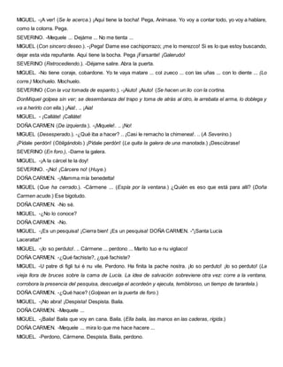 MIGUEL. -¡A ver! (Se le acerca.) ¡Aquí tiene la bocha! Pega, Anímase. Yo voy a contar todo, yo voy a hablare,
como la cotorra. Pega.
SEVERINO. -Mequele ... Dejáme ... No me tienta ...
MIGUEL (Con sincero deseo.). -¡Pega! Dame ese cachiporrazo; ¡me lo merezco! Si es lo que estoy buscando,
dejar esta vida repuñante. Aquí tiene la bocha. Pega ¡Farsante! ¡Galerudo!
SEVERINO (Retrocediendo.). -Déjame salire. Abra la puerta.
MIGUEL. -No tiene coraje, cobardone. Yo te vaya matare ... col zueco ... con las uñas ... con lo diente ... (Lo
corre.) Mochuelo. Mochuelo.
SEVERINO (Con la voz tomada de espanto.). -¡Aiuto! ¡Aiuto! (Se hacen un lío con la cortina.
DonMiquel golpea sin ver; se desembaraza del trapo y toma de atrás al otro, le arrebata el arma, lo doblega y
va a herirlo con ella.) ¡Aia!. .. ¡Aia!
MIGUEL. - ¡Calláte! ¡Calláte!
DOÑA CARMEN (De izquierda.). -¡Miquele!. .. ¡No!
MIGUEL (Desesperado.). -¿Qué iba a hacer? .. ¡Casi le remacho la chimenea!. .. (A Severino.)
¡Pídale perdón! (Obligándolo.) ¡Pídale perdón! (Le quita la galera de una manotada.) ¡Descúbrase!
SEVERINO (En foro.), -Dame la galera.
MIGUEL. -¡A la cárcel te la doy!
SEVERINO. -¡No! ¡Cárcere no! (Huye.)
DOÑA CARMEN. -¡Mamma mía benedetta!
MIGUEL (Que ha cerrado.). -Cármene ... (Espía por la ventana.) ¿Quién es eso que está para allí? (Doña
Carmen acude.) Ese bigotudo.
DOÑA CARMEN. -No sé.
MIGUEL. -¿No lo conoce?
DOÑA CARMEN. -No.
MIGUEL. -¡Es un pesquisa! ¡Cierra bien! ¡Es un pesquisa! DOÑA CARMEN. -"¡Santa Lucía
Laceratta!"
MIGUEL. -¡Io so perduto!. .. Cármene ... perdono ... Marito tuo e nu vigliaco!
DOÑA CARMEN. -¿Qué fachiste?, ¿qué fachiste?
MIGUEL. -U patre di figli tui é nu vile. Perdono. Ha finita la pache nostra. ¡Io so perduto! ¡Io so perduto! (La
vieja llora de bruces sobre la cama de Lucía. La idea de salvación sobreviene otra vez: corre a la ventana,
corrobora la presencia del pesquisa, descuelga el acordeón y ejecuta, tembloroso, un tiempo de tarantela.)
DOÑA CARMEN. -¿Qué hace? (Golpean en la puerta de foro.)
MIGUEL. -¡No abra! ¡Despista! Despista. Baila.
DOÑA CARMEN. -Mequele ...
MIGUEL. -¡Baila! Baila que voy en cana. Baila. (Ella baila, las manos en las caderas, rígida.)
DOÑA CARMEN. -Mequele ... mira lo que me hace hacere ...
MIGUEL. -Perdono, Cármene. Despista. Baila, perdono.
 