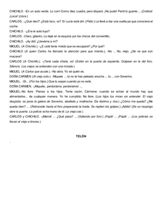 CHICHILO. -En un auto verde. Lo corrí Como diez cuadra, pero disparó. ¡No pude! Perdí lo guante ... ¡Cretina!
¡Loca! (Llora.)
CARLOS. -¿Qué decí? ¿Está loco, vo? Si Lucía está ahí. (Patio.) La llevé a dar una vuelta pa que conociera el
coche.
CHICHILO. -¿Era el auto tuyo?
CARLOS. -Claro, gilastro. Lo dejé en la esquina por los chicos del conventillo.
CHICHILO. -¡Ay dió! ¿Lleváme a mí?
MIGUEL (A Chichilo.). -¿E usté tenía miedo que se escapara? ¿Por qué?
CHICHILO (A quien Carlos ha llamado la atención para que mienta.). -No ... No, viejo. ¿No ve que son
macana?
CARLOS (A Chichllo.). -¡Tené cada chiste, vo! (Están en la puerta de izquierda. Golpean en la del foro.
Silencio. Los viejos se entienden con una mirada.)
MIGUEL (A Carlos que acude.). -No abra. Yo sé quién es.
DOÑA CARMEN (Al viejo solo.). -Miquele ... tú no te has peleado anoche ... tú ... con Severino.
MIGUEL. -St... (Por los hijos.) Que lo sepan cuando yo no esté.
DOÑA CARMEN. -¡Miquele, perdonáme, perdonáme! ...
MIGUEL.-No llore. Piense a los hijos. Tenía razón, Cármene: cuando se echan al mundo hay que
alimentarlos... de cualquier manera. Yo he cumplido. No llore. (Los hijos los miran sin entender. El viejo
despista: se pone la galera de Severino, abollada y maltrecha. Da lástima y risa.) ¿Cómo me queda? ¿Me
queda bien? ... (Retrocede hasta el foro preparando la huida. Se repiten los golpes.) ¡Addío! (De un respingo
abre la puerta. La policía echa mano de él. La vieja cae.)
CARLOS y CHICHILO. -¡Mamá! ... ¿Qué pasa? ... (Saliendo por foro.) ¡Papá! ... ¡Papá! ... (Los policías se
llevan al viejo a tirones.)
TELÓN
.
 