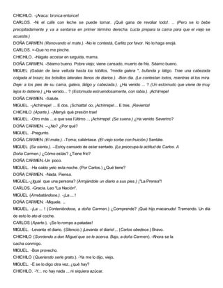 CHICHILO. -¡Araca: bronca entonce!
CARLOS. -Ni el café con leche se puede tomar. ¡Qué gana de revoliar todo!. .. (Pero se lo bebe
precipitadamente y va a sentarse en primer término derecha. Lucía prepara la cama para que el viejo se
acueste.)
DOÑA CARMEN (Renovando el mate.). -No le contestá, Carlito por favor. No lo haga enojá.
CARLOS. =-Que no me pinche.
CHICHILO. -Hágalo acostar en seguida, mama.
DOÑA CARMEN. -Séamo bueno. Pobre viejo; viene cansado, muerto de frío. Séamo bueno.
MIGUEL (Gabán de lana velluda hasta los tobillos, "media galera ", bufanda y látigo. Trae una cabezada
colgada al brazo; los bolsillos laterales llenos de diarios.). -Bon día. (Le contestan todos, mientras él los mira.
Deje: a los pies de su cama, galera, látigo y cabezada.). ¿Ha venido ... ? (Un estornudo que viene de muy
lejos lo detiene.) ¿Ha venido... ? (Estornuda estruendosamente, con rabia.). ¡Achírrepe!
DOÑA CARMEN. -Salute.
MIGUEL. -¡Achírrepe! ... E dos. ¡Schiatta! oo, ¡Achírrepe!... E tres. ¡Revienta!
CHICHILO (Aparte.). -¡Manyá qué presión trae!
MIGUEL. -Otro más ... e que sea l'últímo ... ¡Achírrepe! (Se suena.) ¿Ha venido Severino?
DOÑA CARMEN. --¿No? ¿Por qué?
MIGUEL. -Pregunto.
DOÑA CARMEN (El mate.). -Toma; caliéntase. (El viejo sorbe con fruición.) Sentáte.
MIGUEL (Se sienta.). --Estoy cansado de estar sentado. (Le preocupa la actitud de Carlos. A
Doña Carmen.) ¿Cómo estás? ¿Tiene frío?
DOÑA CARMEN.-Un poco.
MIGUEL. -Ha caído yelo esta noche. (Por Carlos.) ¿Qué tiene?
DOÑA CARMEN. -Nada. Piensa.
MIGUEL.-¿Igual que una persona? (Arrojándole un diario a sus pies.) ¡"La Prensa"!
CARLOS. -Gracia. Leo "La Nación".
MIGUEL (Arrebatándose.). -¡La ... !
DOÑA CARMEN. -Miquele. ,.
MIGUEL. -¡La ... ! (Conteniéndose, a doña Carmen.) ¿Comprende? ¡Qué hijo macanudo! Tremendo. Un día
de esto lo ato al coche.
CARLOS (Aparte.). -¡Se lo rompo a patadas!
MIGUEL. -Levanta el diario. (Silencio.) ¡Levanta el diario!... (Carlos obedece.) Bravo.
CHICHILO (Sonriendo a don Miguel que se le acerca. Bajo, a doña Carmen). -Ahora se la
cacha conmigo.
MIGUEL. -Bon provecho.
CHICHILO (Queriendo serle grato.). -Ya me lo dijo, viejo.
MIGUEL. -E se lo digo otra vez, ¿qué hay?
CHICHILO. -Y.:. no hay nada ... ni siquiera azúcar.
 