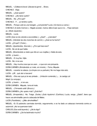 MIGUEL. ~¡Cállase la boca! ¡Sácase la gorra!. .. Bravo.
CHICHILO. -Diga.
MIGUEL. -¿Qué quiere?
CHICHILO. -¿No tiene sueño?
MIGUEL. -No. ¿Por qué?
CHICHILO. -Y ... yo tendría sueño.
MIGUEL. -Porque usté es una haragán, ¿comprende? Lucía. (Va hacia su cama.)
CHICHILO (A doña Carmen.). -Hágalo acostar, mama; déle el opio que si no ... Paqo siempre
yo. (Mutis izquierda.)
MIGUEL. -Lucía.
LUCÍA (Que se da colorete a escondidas.). -¿Qué? ... ¿Llamaba?
MIGUEL (Viéndole las dos manchas de carmín.). -¿Qué se ha hecho?
LUCÍA. -¿El qué? (Tonta.) ,
MIGUEL (Apartándola, Discreto.). -¿Por qué hace eso?
LUCÍA. -No sé de qué habla.
MIGUEL (Mostrándole un dedo que tiñe en sus mejillas.).-Hablo de esto.
LUCÍA. -y bueno ...
MIGUEL. -E muy feo, hijita.
LUCÍA. -No; si se usa.
MIGUEL. -Hay mucha cosa que se usan ... e que son una porquería.
DOÑA CARMEN (Brindándole un mate, sin mirarle.). -Toma, Miquele.
MIGUEL. -Levanta la cabeza. (Le limpia con su pañuelo.) No me haga más esto.
LUCÍA. -¡Uff... qué olor a toscano!
MIGUEL. -Otra vez que yo la veo pintada ... (Irritación contenida.) ¡ .. .la castigo col
látigo! (La empuja.)
LUCÍA. -y bueno ... si se usa.
DOÑA CARMEN. -Miquele, toma el mate.
MIGUEL. -¡Tómaselo usté! (Brusco.)
DOÑA CARMEN.-¿No quiere más? ¿Está feo?
MIGUEL (Arrepentido.). -No. Traiga. (Sorbe.) ¡Está riquísimo! (Cariñoso.) Lucía, venga. ¿Sabe?, tiene que
hacer una almohadilla para la cabezada de Mateo.
LUCÍA (Fastidiada.). -¿Más almohadillas?
MIGUEL. -Sí. El pobrecito caminaba dormido, seguramente, e se ha dado un cabezazo tremendo contra un
automóvil. ¡Así se quemaran todo!
CARLOS (Que está leyendo.). -¿No te digo?
DOÑA CARMEN. -¿Se ha lastimado mucho?
 