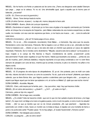 MIGUEL. -Se ha hecho a la frente un patacone así de carne viva. ¡Tiene una desgracia este caballo! Siempre
que pega ... pega ca la cabeza. Yo no sé. Una almohadilla igual, igual a aquella que le hicimo para el
batecola, ¿recuerda?
LUCÍA. -Sí. (Toma con asco la guarnición.)
MIGUEL. -Bravo. Tiene tiempo hasta la noche.
LUCÍA (A doña Carmen, al pasar.). -La dejo ahí, mama; después la hace usté.
DOÑA CARMEN. -Bueno. (Mutis de Lucía por izquierda.)
MIGUEL (Sacándose el capote.). -Al principio yo no hice caso al golpe e ha seguido caminando por Corriente
arriba -el choque fue a la esquina de Suipacha-. pero Mateo cabeceaba de una manera sospechosa, se daba
vuelta, me meraba -con esa cara tan expresiva que tiene-, e me hacía una mueca ... así. .. como la seña del
siete bravo.
CARLOS (Comentario.). -¿No ve? Si hasta juega al truco, ahora.
MIGUEL. -Yo no sé ... (Ríe complacido, recordando.) Este Mateo ... e tremendo. Hay vece que me asusta.
N'entendemo como dos hermanos. Pobrecito. Me ha bajado e con un fóforo so ido a ver. ¡Animalito de Dios!
Tenía la matadura acá ... (Sobre un ojo.) e de este otro lado un chichón que parecía un casco de vigilante
requintado. Pobrecito. Se lo meraba como diciéndome: "Miquele, sacame esto de la cabeza". Le ha puesto un
trapo mojado a la caniya de Río Bamba e Rauch, mordiéndome de estrilo. ¡L'automóvil! ¡Lindo
descubrimiento! Puede estar orgolloso el que I'ha hecho. Habría que levantarle una estatua ... ¡arriba de una
pila de muertos, peró! ¡Vehículo diabólico, máquina repuñante a la que estoy condenado a ver ir e venir llena
siempre de pasajero con cara de loco, mientra que la corneta, la bocina, lo pito e lo chancho me pifian e me
déjano sordo.
CARLOS. -Es el progreso.
MIGUEL. -Sí. El progreso de esta época de atropelladores. SÍ, ya sé. Uno protesta, pero es inútil: son cada
día más, náceno de todo lo rincone; so como la cucaracha. Ya sé; ¡qué se le va hacer! ¡Adelante, que síqano
saliendo, que se llene Bonos Aire, que hágono puente e soterráneo para que téngano sitio ... yo espero; yo
espero que llegue aquel que me tiene que aplastar a mí, al coche e a Mateo! ¡E. ojalá que sea noche misma!
DOÑA CARMEN. -Acostáte, Miquele.
CARLOS. -Claro, usté respira por la herida, pero ... hay que entrar, viejo: hay que hacerse chofer.
MIGUEL (En el colmo del asombro.). -¡¿Quién?!. .. ¡¿Yo?!. .. ¿E usté e mi hijo? ..
Cármene, ¿este es hijo mío, seguro?
DOÑA CARMEN. -No le haga caso; acostáte.
MIGUEL. -¿Yo chofer? Ante de hacerme chofer -que son lo que me han quitado el pane de la boca- ¡me hago
ladrón! ¡Yo vaya morir col látigo a la mano e la galera puesta, como murió me padre, e como murió me abuelo!
Chofer. .. ¡No! Lo que yo tendría que ser so do minuto presidente. ¡Ah, qué piachere!. .. Agarraba los
automóvile con chofer e todo, hacía un montón así, lo tiraba al dique, lo tapaba con una montaña de tierra e
ponía a la punta este cartel: "Pueden pasar. Ya no hay peligro. ¡S 'acabó I'automóvile! ¡Tómeno coche!".
DOÑA CARMEN. -Ha trabajado poco anoche.
CARLOS. -La pregunta ... ¿No ve cómo viene?
 