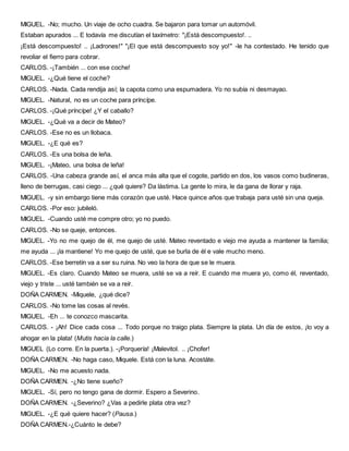 MIGUEL. -No; mucho. Un viaje de ocho cuadra. Se bajaron para tomar un automóvil.
Estaban apurados ... E todavía me discutían el taxímetro: "¡Está descompuesto!. ..
¡Está descompuesto! .. ¡Ladrones!" "¡El que está descompuesto soy yo!" -le ha contestado. He tenido que
revoliar el fierro para cobrar.
CARLOS. -¡También ... con ese coche!
MIGUEL. -¿Qué tiene el coche?
CARLOS. -Nada. Cada rendija así; la capota como una espumadera. Yo no subía ni desmayao.
MIGUEL. -Natural, no es un coche para príncípe.
CARLOS. -¡Qué príncípe! ¿Y el caballo?
MIGUEL. -¿Qué va a decir de Mateo?
CARLOS. -Ese no es un llobaca.
MIGUEL. -¿E qué es?
CARLOS. -Es una bolsa de leña.
MIGUEL. -¡Mateo, una bolsa de leña!
CARLOS. -Una cabeza grande así, el anca más alta que el cogote, partido en dos, los vasos como budineras,
lleno de berrugas, casi ciego ... ¿qué quiere? Da lástima. La gente lo mira, le da gana de llorar y raja.
MIGUEL. -y sin embargo tiene más corazón que usté. Hace quince años que trabaja para usté sin una queja.
CARLOS. -Por eso: jubileló.
MIGUEL. -Cuando usté me compre otro; yo no puedo.
CARLOS. -No se queje, entonces.
MIGUEL. -Yo no me quejo de él, me quejo de usté. Mateo reventado e viejo me ayuda a mantener la familia;
me ayuda ... ¡la mantiene! Yo me quejo de usté, que se burla de él e vale mucho meno.
CARLOS. -Ese berretín va a ser su ruina. No veo la hora de que se le muera.
MIGUEL. -Es claro. Cuando Mateo se muera, usté se va a reír. E cuando me muera yo, como él, reventado,
viejo y triste ... usté también se va a reír.
DOÑA CARMEN. -Miquele, ¿qué dice?
CARLOS. -No tome las cosas al revés.
MIGUEL. -Eh ... te conozco mascarita.
CARLOS. - ¡Ah! Dice cada cosa ... Todo porque no traigo plata. Siempre la plata. Un día de estos, ¡lo voy a
ahogar en la plata! (Mutis hacia la calle.)
MIGUEL (Lo corre. En la puerta.). -¡Porquería! ¡Malevitol. .. ¡Chofer!
DOÑA CARMEN. -No haga caso, Miquele. Está con la luna. Acostáte.
MIGUEL. -No me acuesto nada.
DOÑA CARMEN. -¿No tiene sueño?
MIGUEL. -Sí, pero no tengo gana de dormir. Espero a Severino.
DOÑA CARMEN. -¿Severino? ¿Vas a pedirle plata otra vez?
MIGUEL. -¿E qué quiere hacer? (Pausa.)
DOÑA CARMEN.-¿Cuánto le debe?
 