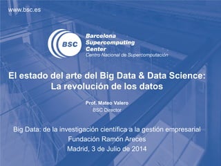 www.bsc.es
El estado del arte del Big Data & Data Science:
La revolución de los datos
Prof. Mateo Valero
BSC Director
Big Data: de la investigación científica a la gestión empresarial
Fundación Ramón Areces
Madrid, 3 de Julio de 2014
 