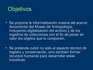 Objetivos
• Se propone la informatización masiva del acervo
documental del Museo de Antropología,
incluyendo digitalización del archivo y de los
registros de colecciones con el fin de poner en
valor los objetos que lo componen.
• Se pretende cubrir no sólo el aspecto técnico de
registro y conservación, sino también formar
recursos humanos para desarrollar estas
iniciativas.

 