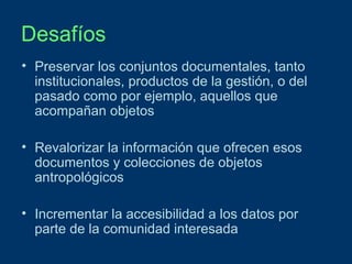 Desafíos
• Preservar los conjuntos documentales, tanto
institucionales, productos de la gestión, o del
pasado como por ejemplo, aquellos que
acompañan objetos
• Revalorizar la información que ofrecen esos
documentos y colecciones de objetos
antropológicos
• Incrementar la accesibilidad a los datos por
parte de la comunidad interesada

 