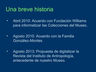 Una breve historia
•

Abril 2010: Acuerdo con Fundación Williams
para informatizar las Colecciones del Museo.

•

Agosto 2010: Acuerdo con la Familia
González-Montes

•

Agosto 2013; Propuesta de digitalizar la
Revista del Instituto de Antropología,
antecedente de nuestro Museo.

 