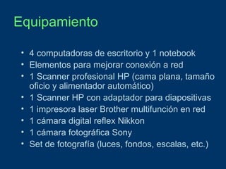 Equipamiento
• 4 computadoras de escritorio y 1 notebook
• Elementos para mejorar conexión a red
• 1 Scanner profesional HP (cama plana, tamaño
oficio y alimentador automático)
• 1 Scanner HP con adaptador para diapositivas
• 1 impresora laser Brother multifunción en red
• 1 cámara digital reflex Nikkon
• 1 cámara fotográfica Sony
• Set de fotografía (luces, fondos, escalas, etc.)

 