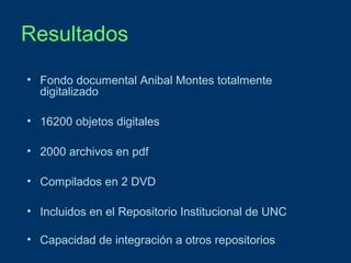 Resultados
• Fondo documental Anibal Montes totalmente
digitalizado
• 16200 objetos digitales
• 2000 archivos en pdf
• Compilados en 2 DVD
• Incluidos en el Repositorio Institucional de UNC
• Capacidad de integración a otros repositorios

 