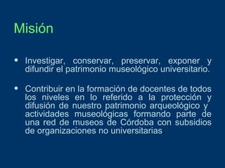 Misión
•

Investigar, conservar, preservar, exponer y
difundir el patrimonio museológico universitario.

•

Contribuir en la formación de docentes de todos
los niveles en lo referido a la protección y
difusión de nuestro patrimonio arqueológico y
actividades museológicas formando parte de
una red de museos de Córdoba con subsidios
de organizaciones no universitarias.

 