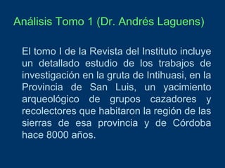 Análisis Tomo 1 (Dr. Andrés Laguens)
El tomo I de la Revista del Instituto incluye
un detallado estudio de los trabajos de
investigación en la gruta de Intihuasi, en la
Provincia de San Luis, un yacimiento
arqueológico de grupos cazadores y
recolectores que habitaron la región de las
sierras de esa provincia y de Córdoba
hace 8000 años.

 