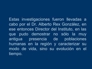 Estas investigaciones fueron llevadas a
cabo por el Dr. Alberto Rex González, en
ese entonces Director del Instituto, en las
que pudo demostrar no sólo la muy
antigua
presencia
de
poblaciones
humanas en la región y caracterizar su
modo de vida, sino su evolución en el
tiempo.

 