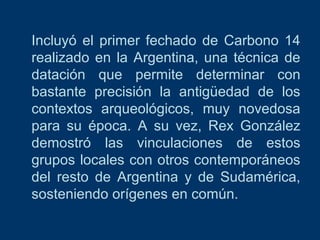 Incluyó el primer fechado de Carbono 14
realizado en la Argentina, una técnica de
datación que permite determinar con
bastante precisión la antigüedad de los
contextos arqueológicos, muy novedosa
para su época. A su vez, Rex González
demostró las vinculaciones de estos
grupos locales con otros contemporáneos
del resto de Argentina y de Sudamérica,
sosteniendo orígenes en común.

 