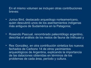 En el mismo volumen se incluyen otras contribuciones
breves:
• Junius Bird, destacado arqueólogo norteamericano,
quien descubrió unos de los asentamientos indígenas
más antiguos de Sudamérica en la Patagonia;
• Rosendo Pascual, renombrado paleontólogo argentino,
describe el análisis de los restos de fauna de Intihuasi y
• Rex González, en otra contribución sintetiza los nuevos
fechados de Carbono 14 de otros yacimientos
arqueológicos de Argentina, explicando la importancia
de las dataciones obtenidas en términos de los
problemas de cada área, período y cultura.

 