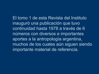 El tomo 1 de esta Revista del Instituto
inauguró una publicación que tuvo
continuidad hasta 1978 a través de 6
números con diversos e importantes
aportes a la antropología argentina,
muchos de los cuales aún siguen siendo
importante material de referencia.

 