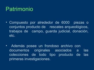 Patrimonio
• Compuesto por alrededor de 6000 piezas o
conjuntos producto de rescates arqueológicos,
trabajos de campo, guarda judicial, donación,
etc.
•

Además posee un frondoso archivo con
documentos originales asociados a las
colecciones de todo tipo producto de las
primeras investigaciones.

 