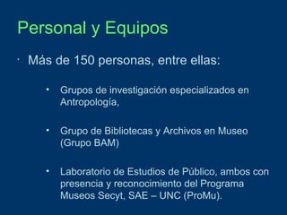 Personal y Equipos
•

Más de 150 personas, entre ellas:
•

Grupos de investigación especializados en
Antropología,

•

Grupo de Bibliotecas y Archivos en Museo
(Grupo BAM)

•

Laboratorio de Estudios de Público, ambos con
presencia y reconocimiento del Programa
Museos Secyt, SAE – UNC (ProMu).

 