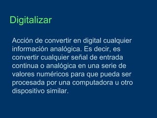 Digitalizar
Acción de convertir en digital cualquier
información analógica. Es decir, es
convertir cualquier señal de entrada
continua o analógica en una serie de
valores numéricos para que pueda ser
procesada por una computadora u otro
dispositivo similar.

 