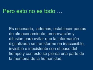 Pero esto no es todo …
Es necesario, además, establecer pautas
de almacenamiento, preservación y
difusión para evitar que la información
digitalizada se transforme en inaccesible,
invisible o inexistente con el paso del
tiempo y con esto se pierda una parte de
la memoria de la humanidad.

 