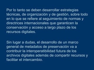 Por lo tanto se deben desarrollar estrategias
técnicas, de organización y de gestión, sobre todo
en lo que se refiere al seguimiento de normas y
directrices internacionales que garanticen la
conservación y acceso a largo plazo de los
recursos digitales.
Sin lugar a dudas, el desarrollo de un marco
general de metadatos de preservación va a
contribuir la interoperatibilidad futura de los
archivos digitales además de compartir recursos y
facilitar el intercambio.

 