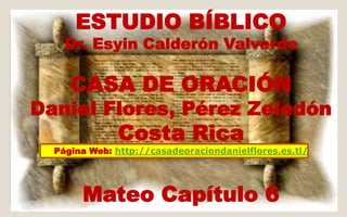 ESTUDIO BÍBLICO 
Dr. Esyin Calderón Valverde 
CASA DE ORACIÓN 
Daniel Flores, Pérez Zeledón 
Costa Rica 
Página Web: http://casadeoraciondanielflores.es.tl/ 
Mateo Capítulo 6 
 