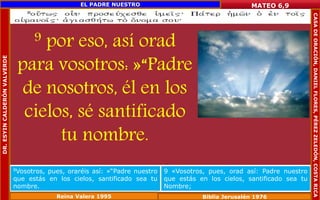9 por eso, así orad 
para vosotros: »“Padre 
de nosotros, él en los 
cielos, sé santificado 
tu nombre. 
MATEO 6,9 
9Vosotros, pues, oraréis así: »“Padre nuestro 
que estás en los cielos, santificado sea tu 
nombre. 
9 «Vosotros, pues, orad así: Padre nuestro 
que estás en los cielos, santificado sea tu 
Nombre; 
Reina Valera 1995 Biblia Jerusalén 1976 
DR. ESYIN CALDERÓN VALVERDE 
EL PADRE NUESTRO 
CASA DE ORACIÓN, DANIEL FLORES, PÉREZ ZELEDÓN, COSTA RICA 
 