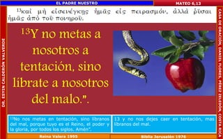 13Y no metas a 
nosotros a 
tentación, sino 
líbrate a nosotros 
del malo.”. 
MATEO 6,13 
13No nos metas en tentación, sino líbranos 
del mal, porque tuyo es el Reino, el poder y 
la gloria, por todos los siglos. Amén”. 
13 y no nos dejes caer en tentación, mas 
líbranos del mal. 
Reina Valera 1995 Biblia Jerusalén 1976 
DR. ESYIN CALDERÓN VALVERDE 
EL PADRE NUESTRO 
CASA DE ORACIÓN, DANIEL FLORES, PÉREZ ZELEDÓN, COSTA RICA 
 