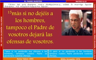 15más si no dejéis a 
los hombres, 
tampoco el Padre de 
vosotros dejará las 
ofensas de vosotros. 
MATEO 6,15 
15pero si no perdonáis sus ofensas a los 
hombres, tampoco vuestro Padre os 
perdonará vuestras ofensas. 
15 pero si no perdonáis a los hombres, 
tampoco vuestro Padre perdonará vuestras 
ofensas. 
Reina Valera 1995 Biblia Jerusalén 1976 
DR. ESYIN CALDERÓN VALVERDE 
EL PADRE NUESTRO 
CASA DE ORACIÓN, DANIEL FLORES, PÉREZ ZELEDÓN, COSTA RICA 
 