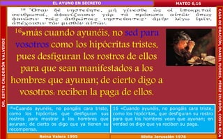 16»más cuando ayunéis, no sed para 
vosotros como los hipócritas tristes, 
pues desfiguran los rostros de ellos 
para que sean manifestados a los 
hombres que ayunan; de cierto digo a 
vosotros: reciben la paga de ellos. 
MATEO 6,16 
16»Cuando ayunéis, no pongáis cara triste, 
como los hipócritas que desfiguran sus 
rostros para mostrar a los hombres que 
ayunan; de cierto os digo que ya tienen su 
recompensa. 
16 «Cuando ayunéis, no pongáis cara triste, 
como los hipócritas, que desfiguran su rostro 
para que los hombres vean que ayunan; en 
verdad os digo que ya reciben su paga. 
Reina Valera 1995 Biblia Jerusalén 1976 
DR. ESYIN CALDERÓN VALVERDE 
EL AYUNO EN SECRETO 
CASA DE ORACIÓN, DANIEL FLORES, PÉREZ ZELEDÓN, COSTA RICA 
 