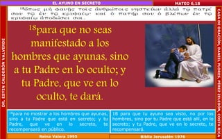 18para que no seas 
manifestado a los 
hombres que ayunas, sino 
a tu Padre en lo oculto; y 
tu Padre, que ve en lo 
oculto, te dará. 
MATEO 6,18 
18para no mostrar a los hombres que ayunas, 
sino a tu Padre que está en secreto; y tu 
Padre, que ve en lo secreto, te 
recompensará en público. 
18 para que tu ayuno sea visto, no por los 
hombres, sino por tu Padre que está allí, en lo 
secreto; y tu Padre, que ve en lo secreto, te 
recompensará. 
Reina Valera 1995 Biblia Jerusalén 1976 
DR. ESYIN CALDERÓN VALVERDE 
EL AYUNO EN SECRETO 
CASA DE ORACIÓN, DANIEL FLORES, PÉREZ ZELEDÓN, COSTA RICA 
 