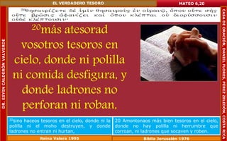 20más atesorad 
vosotros tesoros en 
cielo, donde ni polilla 
ni comida desfigura, y 
donde ladrones no 
perforan ni roban, 
MATEO 6,20 
20sino haceos tesoros en el cielo, donde ni la 
polilla ni el moho destruyen, y donde 
ladrones no entran ni hurtan, 
20 Amontonaos más bien tesoros en el cielo, 
donde no hay polilla ni herrumbre que 
corroan, ni ladrones que socaven y roben. 
Reina Valera 1995 Biblia Jerusalén 1976 
DR. ESYIN CALDERÓN VALVERDE 
EL VERDADERO TESORO 
CASA DE ORACIÓN, DANIEL FLORES, PÉREZ ZELEDÓN, COSTA RICA 
 